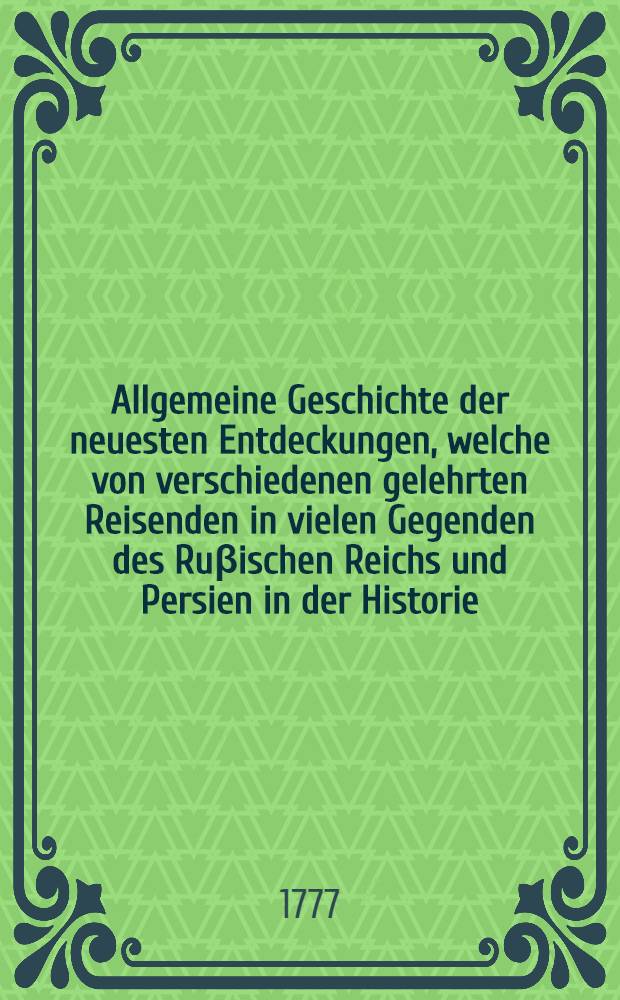 Allgemeine Geschichte der neuesten Entdeckungen, welche von verschiedenen gelehrten Reisenden in vielen Gegenden des Ruβischen Reichs und Persien in der Historie, Landwirtschaft und Naturgeschichte etc. sind gemacht worden. Th. 1