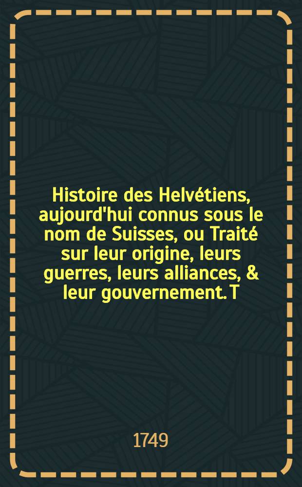 Histoire des Helvétiens, aujourd'hui connus sous le nom de Suisses, ou Traité sur leur origine, leurs guerres, leurs alliances, & leur gouvernement. T. 1