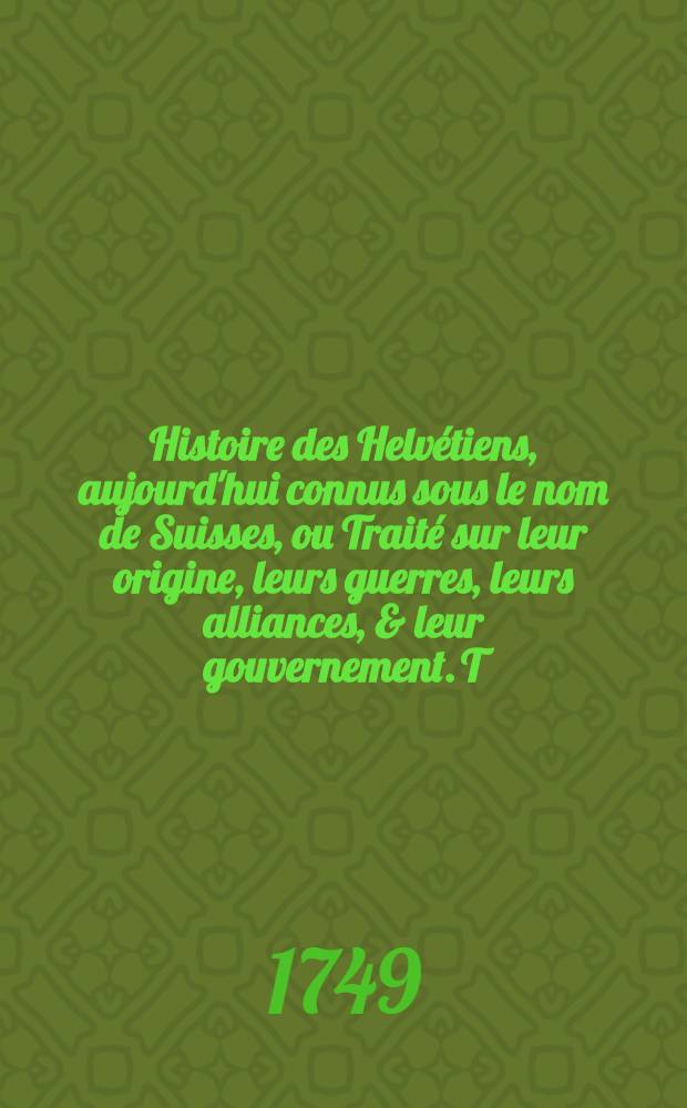 Histoire des Helvétiens, aujourd'hui connus sous le nom de Suisses, ou Traité sur leur origine, leurs guerres, leurs alliances, & leur gouvernement. T. 2