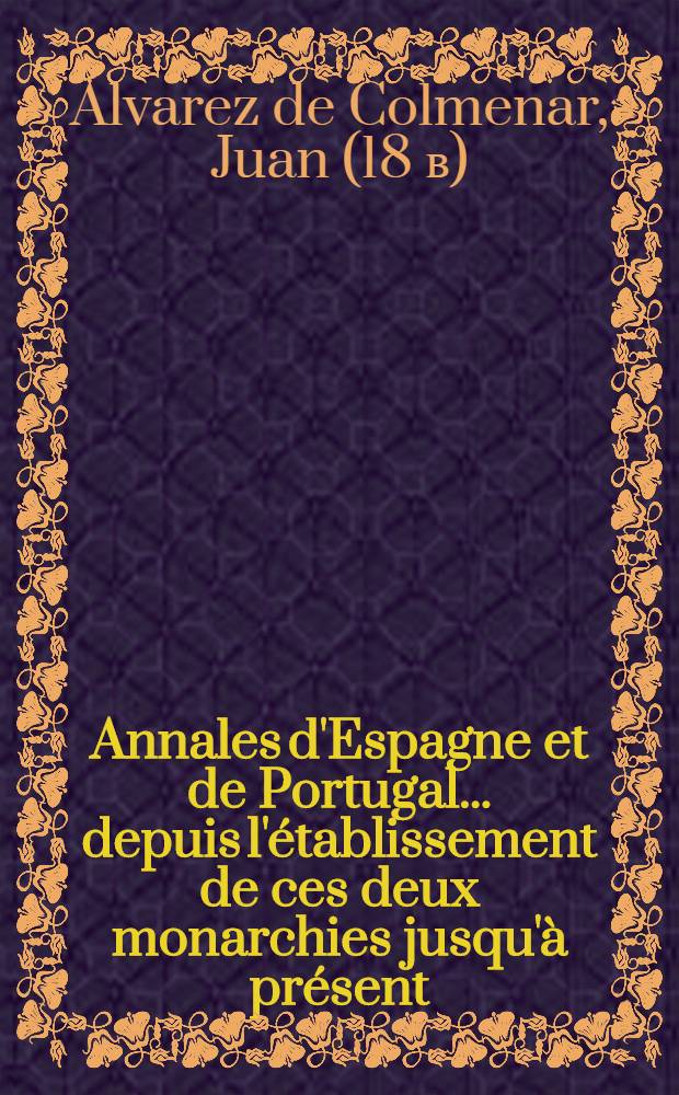 Annales d'Espagne et de Portugal ... depuis l'établissement de ces deux monarchies jusqu'à présent : Avec la description de tout ce qu'il y a de plus remarquable en Espagne & en Portugal; leur état présent, leur intérêts, la forme du gouvernement, l'étendue de leur commerce &c