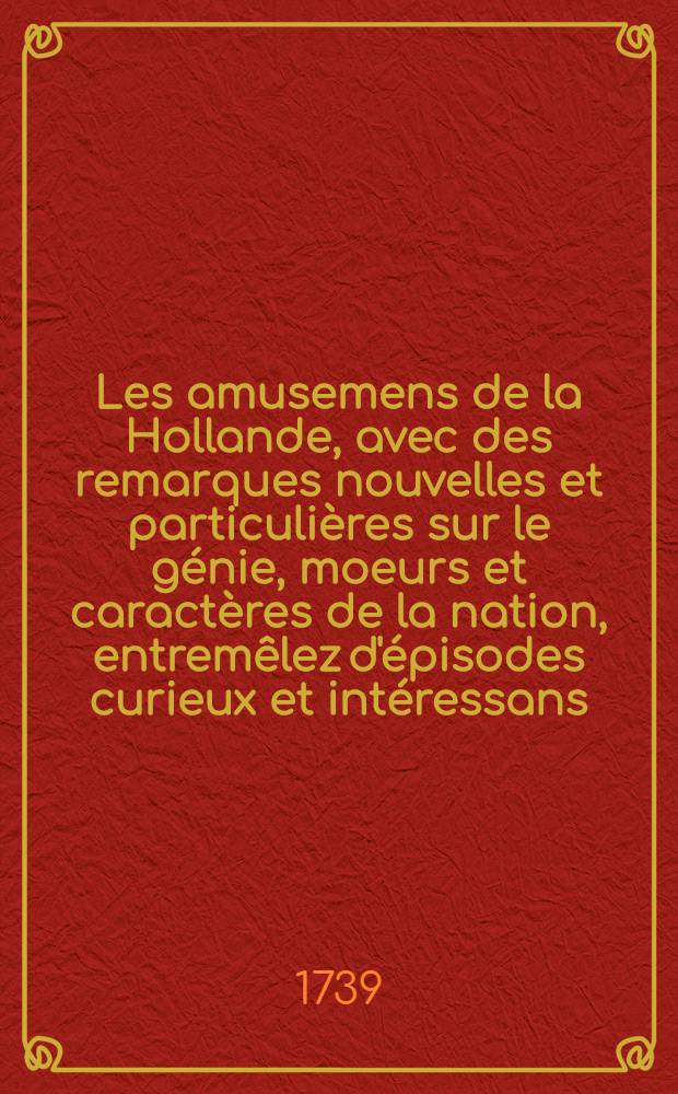 Les amusemens de la Hollande, avec des remarques nouvelles et particulières sur le génie, moeurs et caractères de la nation, entremêlez d'épisodes curieux et intéressans