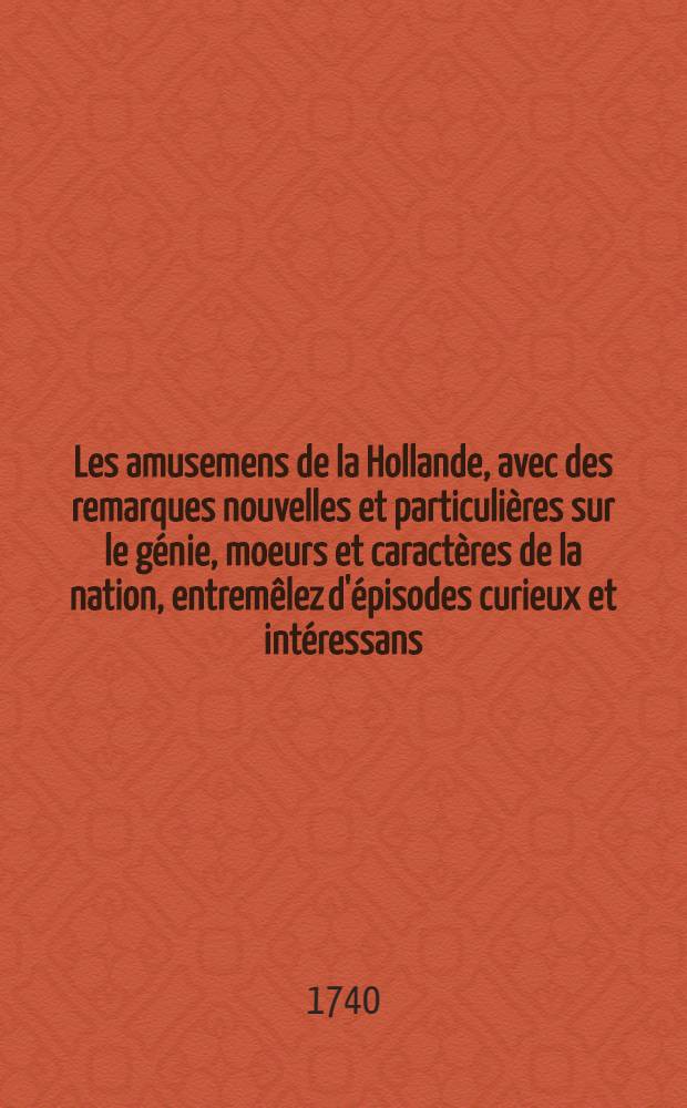Les amusemens de la Hollande, avec des remarques nouvelles et particulières sur le génie, moeurs et caractères de la nation, entremêlez d'épisodes curieux et intéressans. T. 2