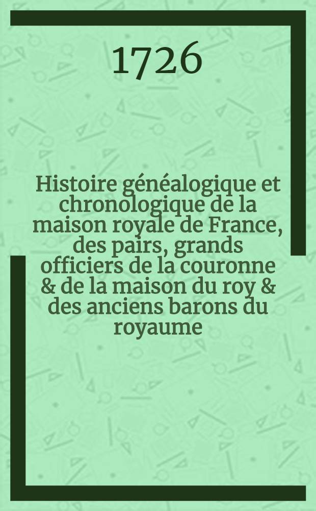 Histoire g&eacute;n&eacute;alogique et chronologique de la maison royale de France, des pairs, grands officiers de la couronne & de la maison du roy & des anciens barons du royaume ... T. 1 : Contenant la maison royale de France