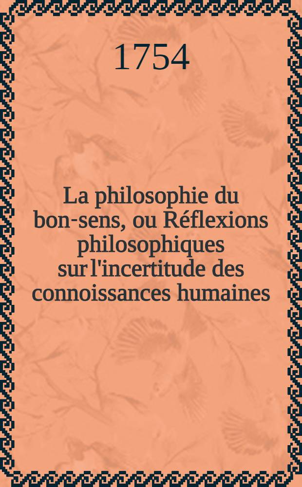 La philosophie du bon-sens, ou Réflexions philosophiques sur l'incertitude des connoissances humaines : À l'usage des cavaliers, & du beau sexe. T. 1
