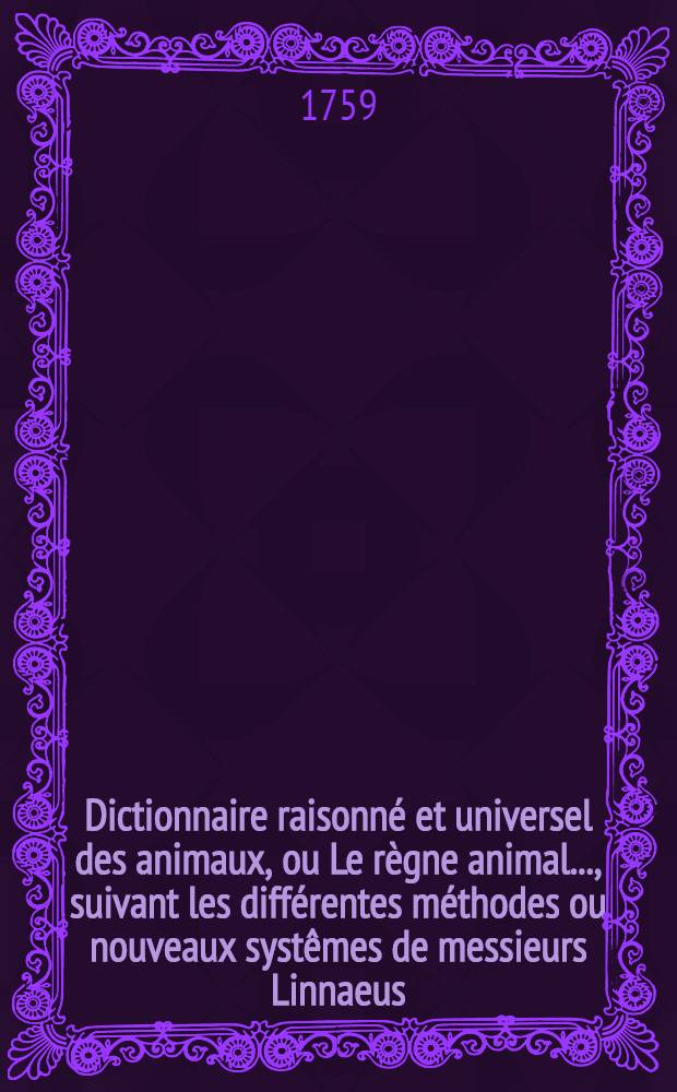 Dictionnaire raisonn&eacute; et universel des animaux, ou Le r&egrave;gne animal ..., suivant les diff&eacute;rentes m&eacute;thodes ou nouveaux syst&ecirc;mes de messieurs Linnaeus, Klein & Brisson