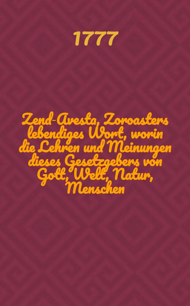 Zend-Avesta, Zoroasters lebendiges Wort, worin die Lehren und Meinungen dieses Gesetzgebers von Gott, Welt, Natur, Menschen; ingleichen die Ceremonien des heiligen Dienstes des Parsen u.s.f. aufbehalten sind. Th. 3 und letzter : Welcher Zoroasters Leben, den Bun-Dehesch, zwei kleine Wörterbücher, und die bürgerlichen und gottesdienstlichen Gebräuche bei den jetzigen Parsen enthält