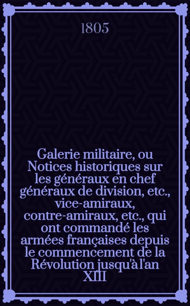 Galerie militaire, ou Notices historiques sur les g&eacute;n&eacute;raux en chef g&eacute;n&eacute;raux de division, etc., vice-amiraux, contre-amiraux, etc., qui ont command&eacute; les arm&eacute;es fran&ccedil;aises depuis le commencement de la R&eacute;volution jusqu'&agrave; l'an XIII. T. 4