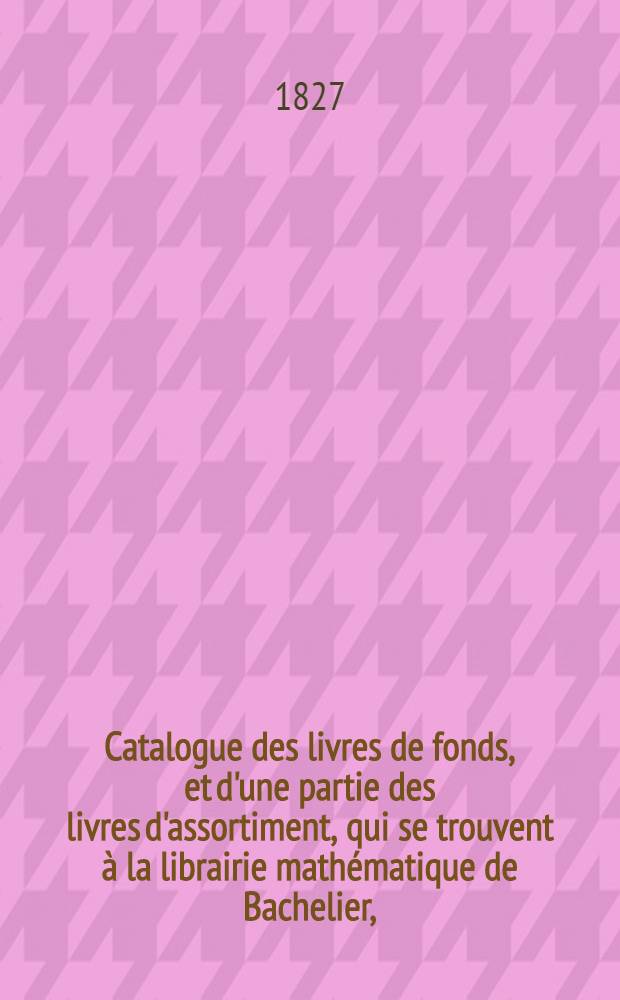 Catalogue des livres de fonds, et d'une partie des livres d'assortiment, qui se trouvent à la librairie mathématique de Bachelier, (successeur de madame veuve Courcier) ...