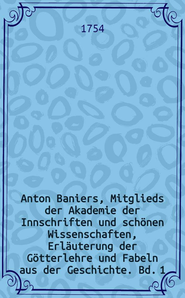 Anton Baniers, Mitglieds der Akademie der Innschriften und sch&ouml;nen Wissenschaften, Erl&auml;uterung der G&ouml;tterlehre und Fabeln aus der Geschichte. Bd. 1