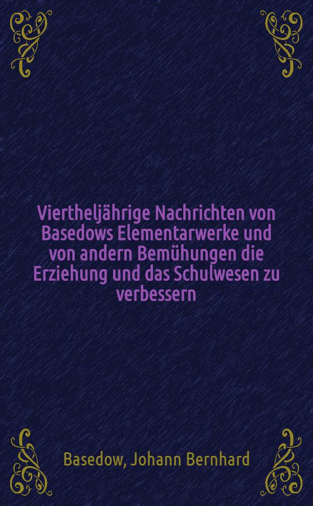 Viertheljährige Nachrichten von Basedows Elementarwerke und von andern Bemühungen die Erziehung und das Schulwesen zu verbessern