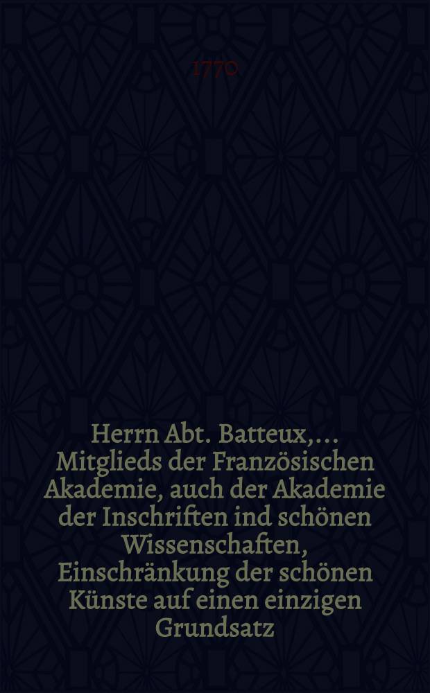 Herrn Abt. Batteux, ... Mitglieds der Französischen Akademie, auch der Akademie der Inschriften ind schönen Wissenschaften, Einschränkung der schönen Künste auf einen einzigen Grundsatz. Th. 2