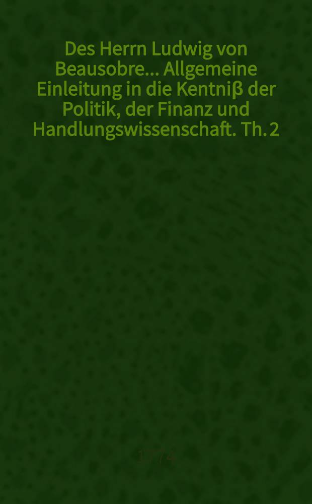 Des Herrn Ludwig von Beausobre ... Allgemeine Einleitung in die Kentniβ der Politik, der Finanz und Handlungswissenschaft. Th. 2