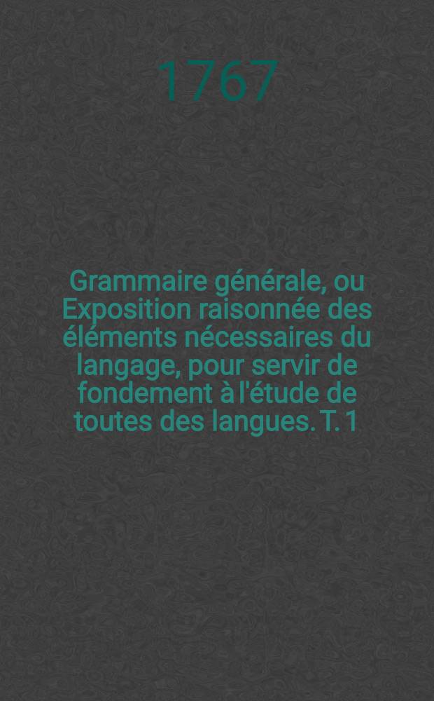 Grammaire g&eacute;n&eacute;rale, ou Exposition raisonn&eacute;e des &eacute;l&eacute;ments n&eacute;cessaires du langage, pour servir de fondement &agrave; l'&eacute;tude de toutes des langues. T. 1
