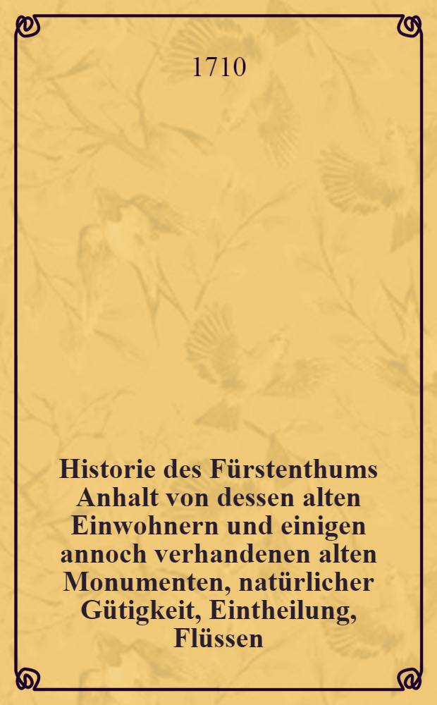 Historie des F&uuml;rstenthums Anhalt von dessen alten Einwohnern und einigen annoch verhandenen alten Monumenten, nat&uuml;rlicher G&uuml;tigkeit, Eintheilung, Fl&uuml;ssen, St&auml;ten, Flecken und D&ouml;rfern, F&uuml;rstl. Hoheit, Geschichten der f&uuml;rstl. Personen, Religions-Handlungen, f&uuml;rstlichen Ministris, adelichen Geschlechtern, Gelehrten und andern B&uuml;rger-Standes vornehmen Leuten. [1, Th.1-4]