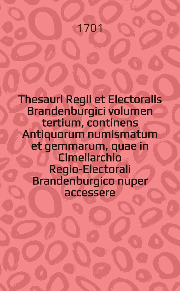 Thesauri Regii et Electoralis Brandenburgici volumen tertium, continens Antiquorum numismatum et gemmarum, quae in Cimeliarchio Regio-Electorali Brandenburgico nuper accessere, rariora ut & supellectilem antiquariam uberrimam, id est statuas, thoraces, clypeos, imagines tam Deorum, quam regum & illustrium, item vasa & instrumenta varia, eaque inter, fibulas, lampades, urnas, quorum pleraque cum Museo Belloriano, quaedam & aliunde coёmta sunt