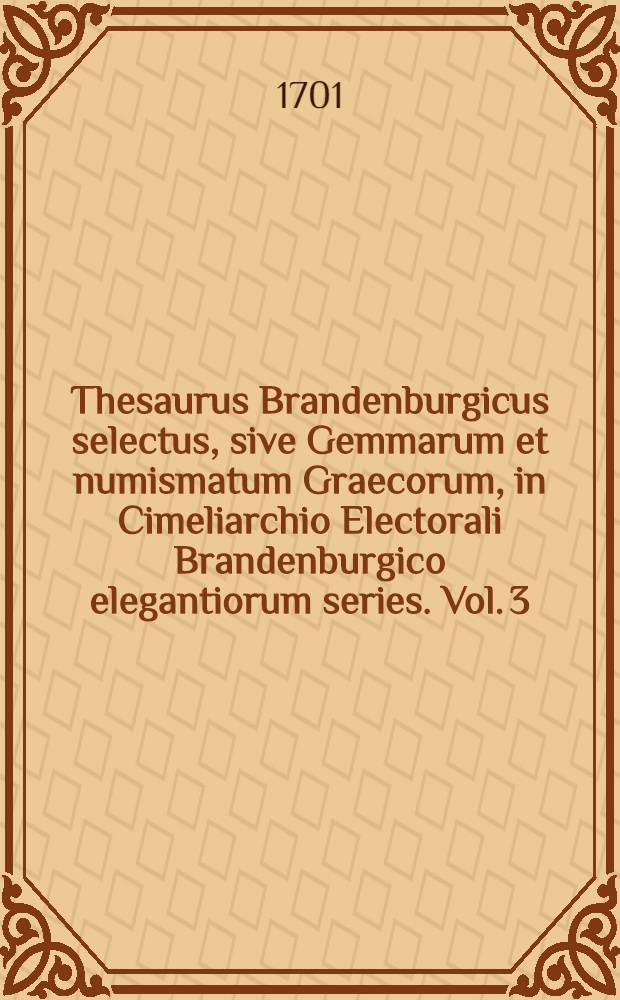 Thesaurus Brandenburgicus selectus, sive Gemmarum et numismatum Graecorum, in Cimeliarchio Electorali Brandenburgico elegantiorum series. Vol. 3 : ... Continens Antiquorum numismatum et gemmarum, quae Cimeliarchio Regio-Electorali Brandenburgico nuper accessere, rariora ut & supellectilem antiquariam uberrimam, id est statuas, thoraces, clypeos, imagines tam Deorum, quam regum & illustrium, item vasa & instrumenta varia, eaque inter, quorum pleraque cum Museo Belloriano, quaedam & aliunde coёmta sunt ...
