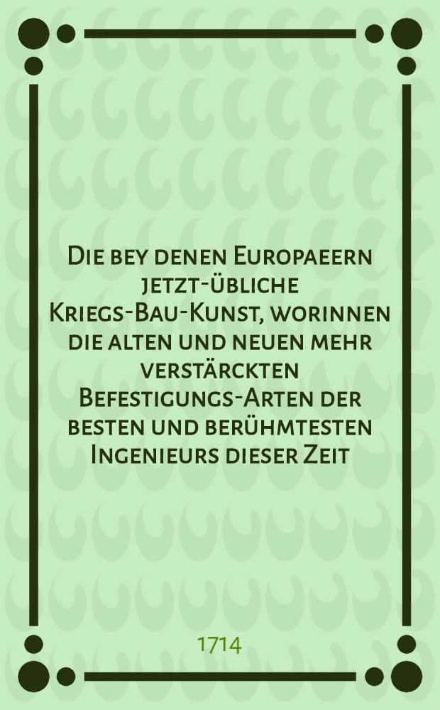 Die bey denen Europaeern jetzt-übliche Kriegs-Bau-Kunst, worinnen die alten und neuen mehr verstärckten Befestigungs-Arten der besten und berühmtesten Ingenieurs dieser Zeit, aus denen benöthigten Fundamenten einer vortheilhafften, ungemeinen und meist geometrischen Arithmetic und gründlich-vollständigen Geometrie mit einem gantz neu erfurdenen ..., bequemen und universalen Instrument ..., Incipienten und auch Practicanten deutlich und gründlich angewiesen