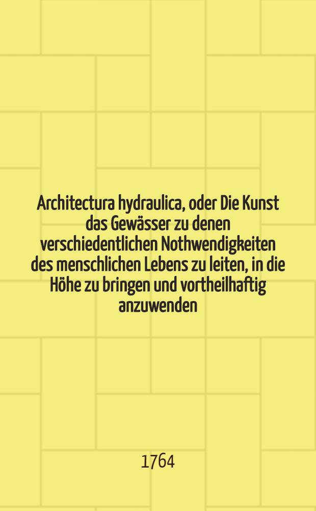 Architectura hydraulica, oder Die Kunst das Gewässer zu denen verschiedentlichen Nothwendigkeiten des menschlichen Lebens zu leiten, in die Höhe zu bringen und vortheilhaftig anzuwenden : Aus dem Französischen ins Teutsche übersetzet. Th. 1, [B. 1], Ausg. 1 : Erste Ausgabe der Version, nebst 10 Kupffer-Tabellen