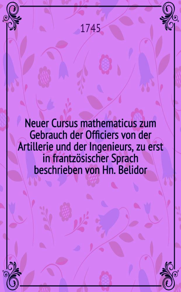 Neuer Cursus mathematicus zum Gebrauch der Officiers von der Artillerie und der Ingenieurs, zu erst in frantz&ouml;sischer Sprach beschrieben von Hn. Belidor, nunmehro ... in die teutsche Sprache &uuml;bersetzt und mit n&ouml;thigen Zus&auml;tzen versehen von J. Th. Bion ...