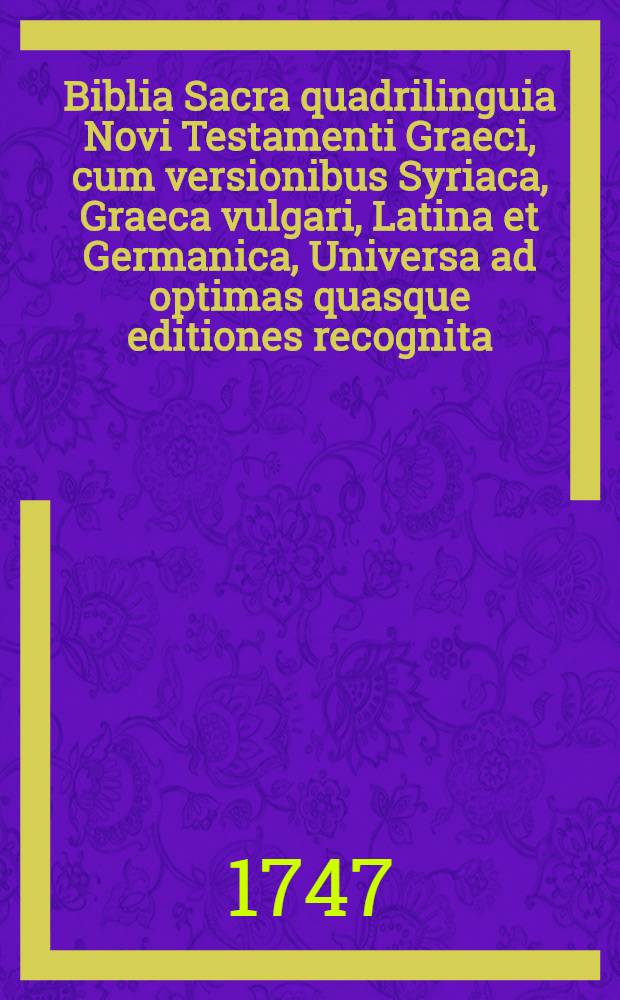 Biblia Sacra quadrilinguia Novi Testamenti Graeci, cum versionibus Syriaca, Graeca vulgari, Latina et Germanica, Universa ad optimas quasque editiones recognita : Adiectis variantibus lectionibus tum Graecis ex ed. Nov. Test. Johannis Millii S.T.P. praecipue excerptis, tum Syriacis