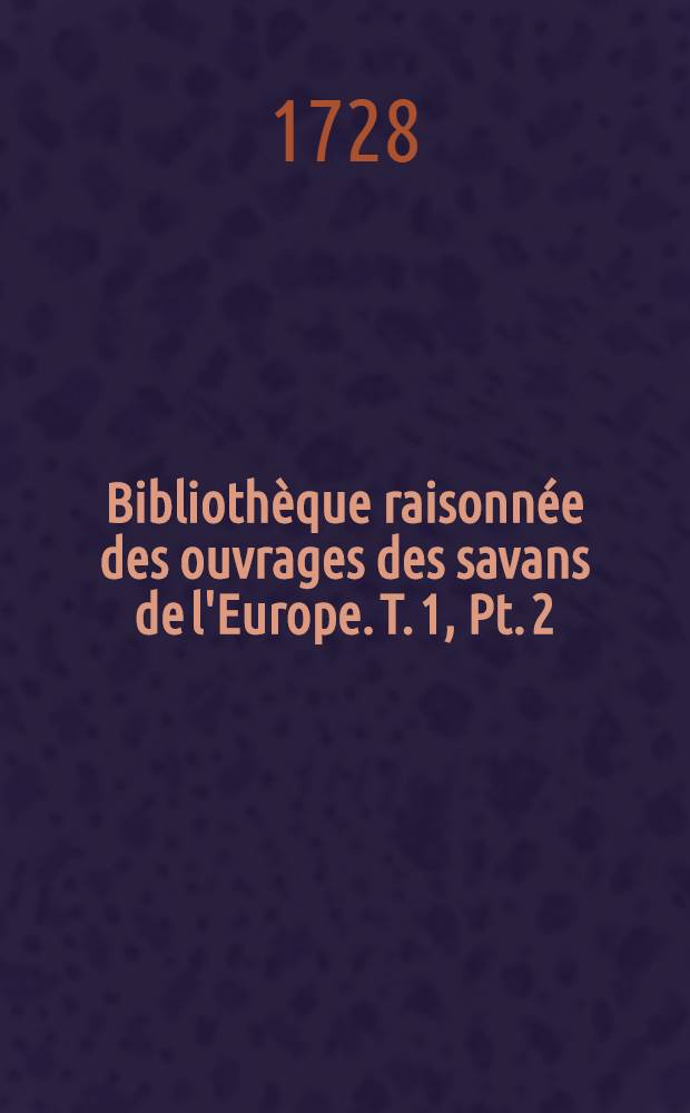 Biblioth&egrave;que raisonn&eacute;e des ouvrages des savans de l'Europe. T. 1, Pt. 2 : Pour les mois d'octobre, novembre, d&eacute;cembre 1728