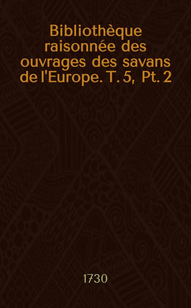 Bibliothèque raisonnée des ouvrages des savans de l'Europe. T. 5, Pt. 2 : Pour les mois d'octobre, novembre & décembre 1730