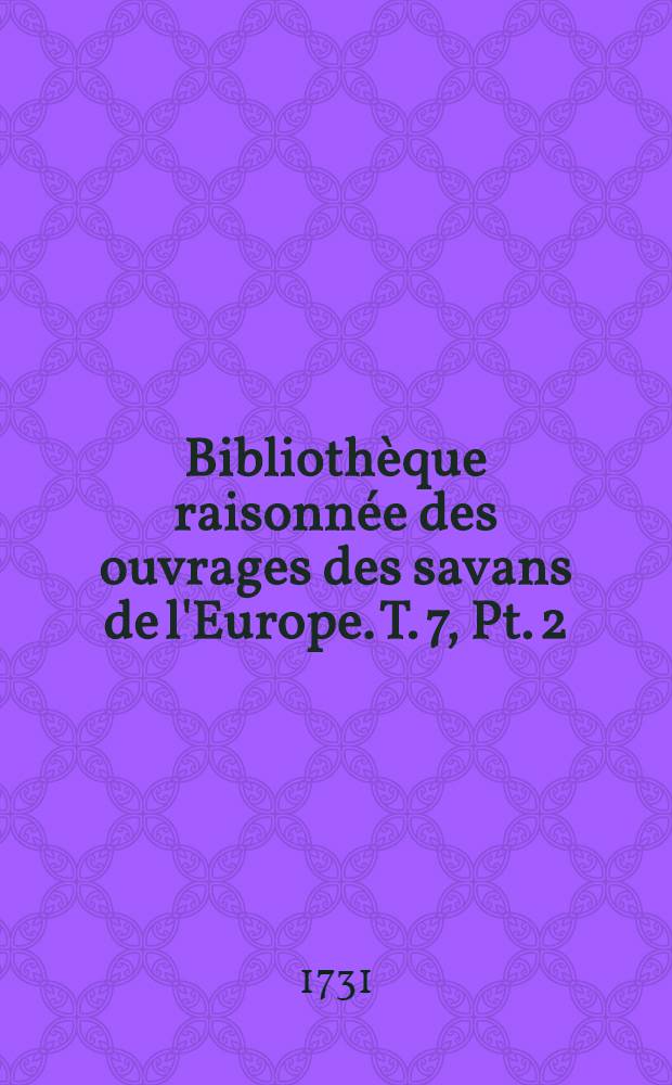 Bibliothèque raisonnée des ouvrages des savans de l'Europe. T. 7, Pt. 2 : Pour les mois d'octobre, novemb. & décembre 1731