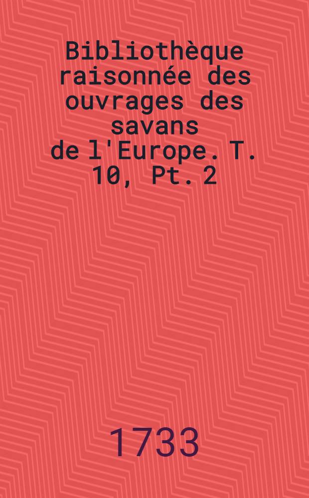 Biblioth&egrave;que raisonn&eacute;e des ouvrages des savans de l'Europe. T. 10, Pt. 2 : Pour les mois d'avril, mai & juin 1733