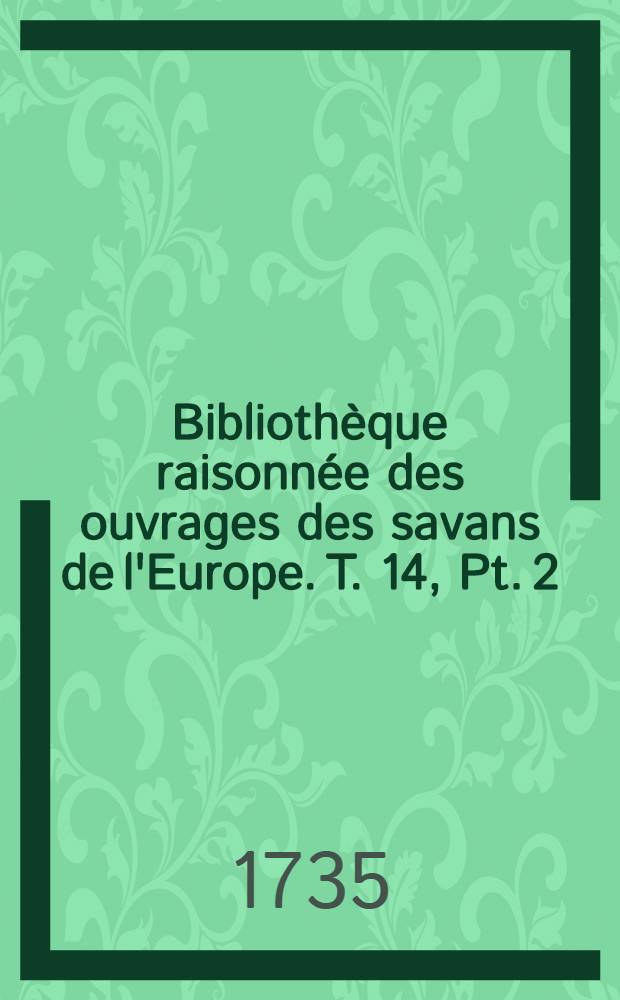 Biblioth&egrave;que raisonn&eacute;e des ouvrages des savans de l'Europe. T. 14, Pt. 2 : Pour les mois d'avril, mai & juin 1735