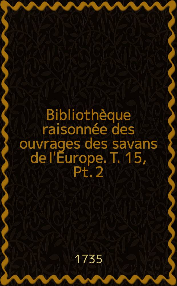 Bibliothèque raisonnée des ouvrages des savans de l'Europe. T. 15, Pt. 2 : Pour les mois d'octobre, novembre & décembre 1735