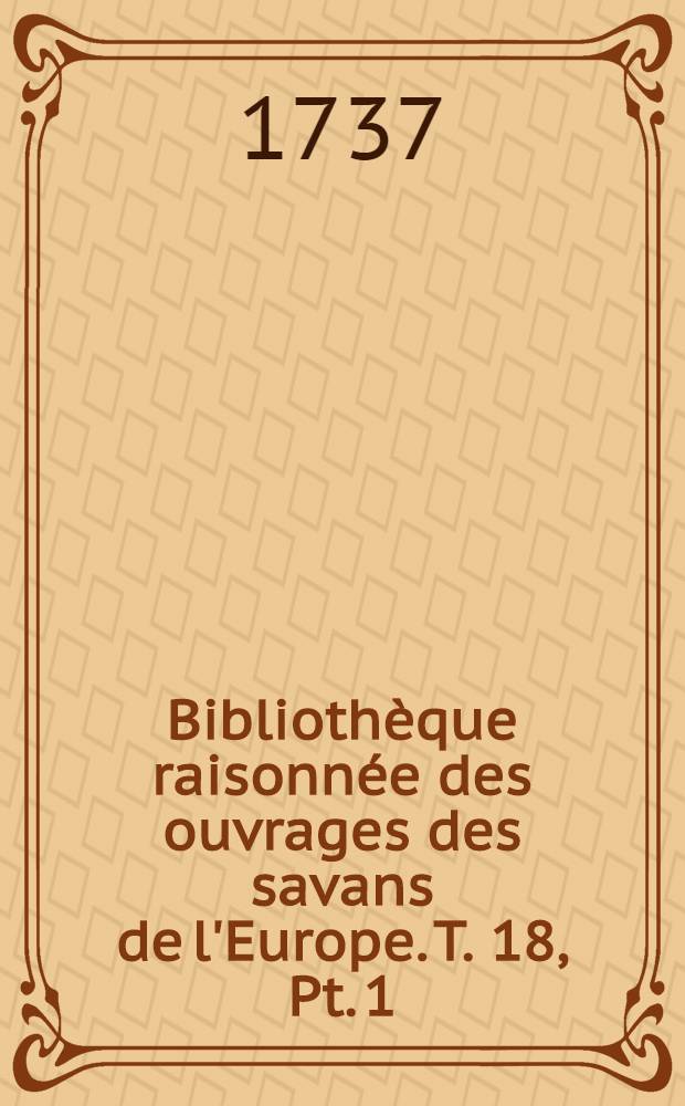 Biblioth&egrave;que raisonn&eacute;e des ouvrages des savans de l'Europe. T. 18, Pt. 1 : Pour les mois de janvier, f&eacute;vrier & mars 1737
