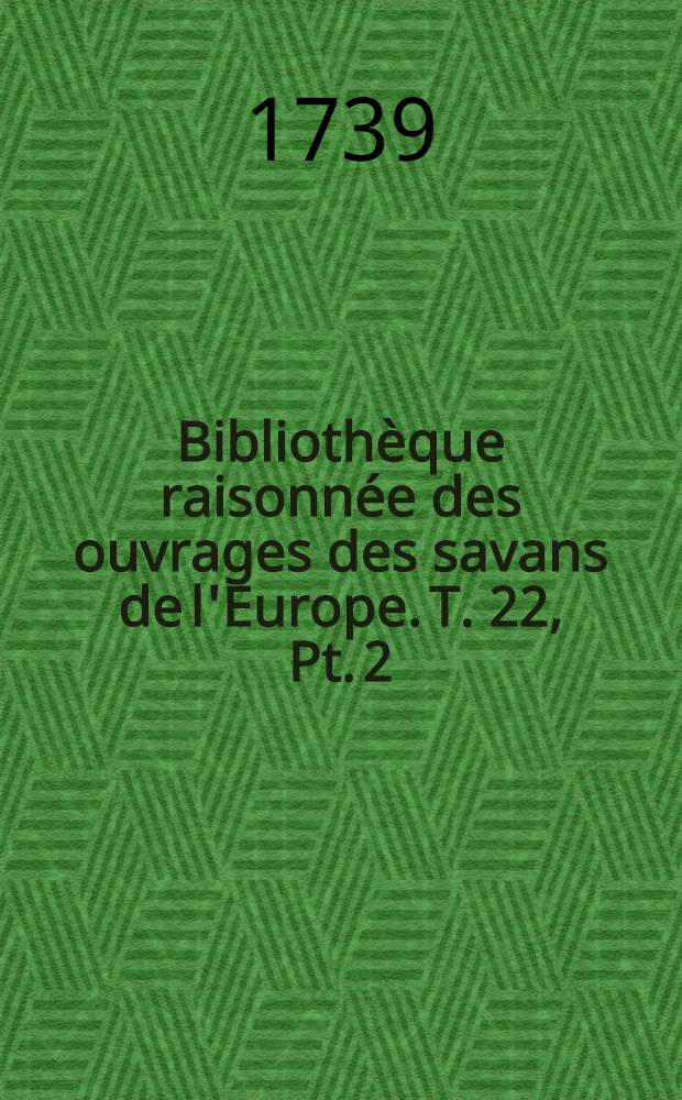 Bibliothèque raisonnée des ouvrages des savans de l'Europe. T. 22, Pt. 2 : Pour les mois d'avril, mai & juin 1739