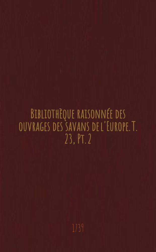 Bibliothèque raisonnée des ouvrages des savans de l'Europe. T. 23, Pt. 2 : Pour les mois d'octobre, novembre & décembre 1739