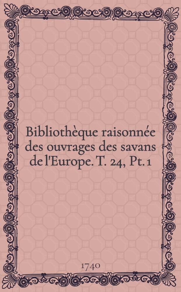 Biblioth&egrave;que raisonn&eacute;e des ouvrages des savans de l'Europe. T. 24, Pt. 1 : Pour les mois de janvier, f&eacute;vrier & mars 1740