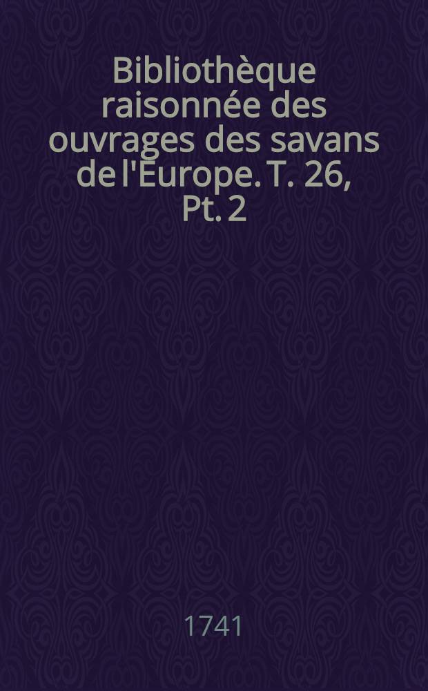 Biblioth&egrave;que raisonn&eacute;e des ouvrages des savans de l'Europe. T. 26, Pt. 2 : Pour les mois d'avril, mai & juin 1741