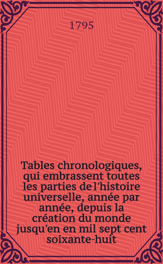 Tables chronologiques, qui embrassent toutes les parties de l'histoire universelle, ann&eacute;e par ann&eacute;e, depuis la cr&eacute;ation du monde jusqu'en en mil sept cent soixante-huit