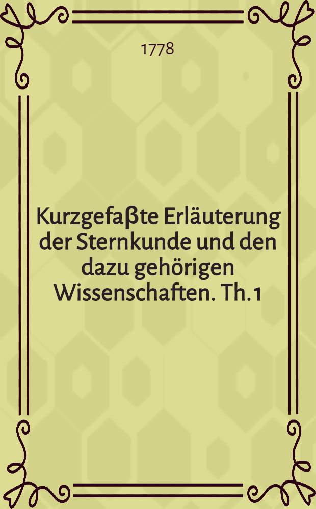 Kurzgefaβte Erläuterung der Sternkunde und den dazu gehörigen Wissenschaften. Th. 1