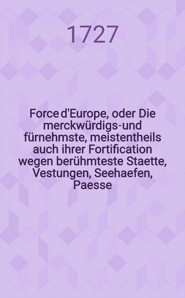 Force d'Europe, oder Die merckwürdigst- und fürnehmste, meistentheils auch ihrer Fortification wegen berühmteste Staette, Vestungen, Seehaefen, Paesse, Camps de Bataille in Europa ... in 200. Grundrissen nach verschiedenen, meistens aber und soviel man habhafft werden köñen, neuesten Fortificationen, zu bequemen Gebrauch und verwundersamen Belustigung