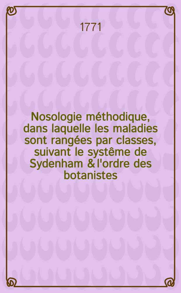Nosologie méthodique, dans laquelle les maladies sont rangées par classes, suivant le systême de Sydenham & l'ordre des botanistes : Traduite du latin de M. François Boissier de Sauvages, docteur en médecine ... T. 1
