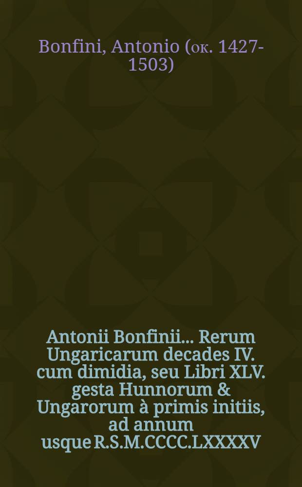Antonii Bonfinii ... Rerum Ungaricarum decades IV. cum dimidia, seu Libri XLV. gesta Hunnorum & Ungarorum &agrave; primis initiis, ad annum usque R.S.M.CCCC.LXXXXV. complexi : Adjungitur Chronologia Abrahami Bakschay ad annum M.D.LXVII. continuata per anonymum usque ad praesentem