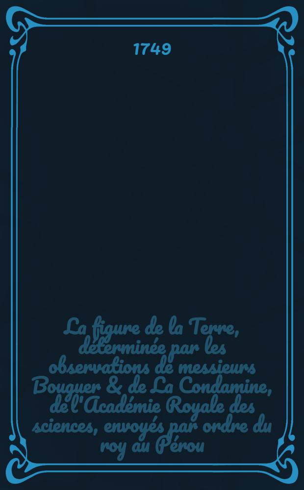 La figure de la Terre, déterminée par les observations de messieurs Bouguer & de La Condamine, de l'Académie Royale des sciences, envoyés par ordre du roy au Pérou, pour observer aux environs de l'équateur : Avec un Relation abrégée de ce voyage, qui contient la description du pays dans lequel les opérations ont été faites