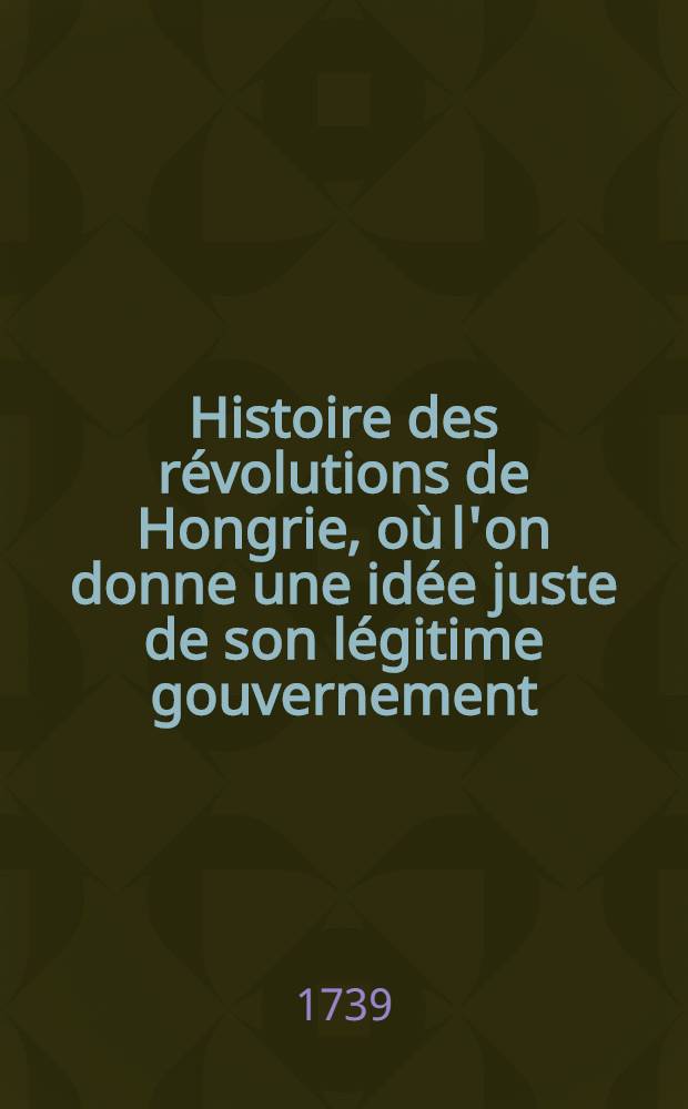 Histoire des r&eacute;volutions de Hongrie, o&ugrave; l'on donne une id&eacute;e juste de son l&eacute;gitime gouvernement