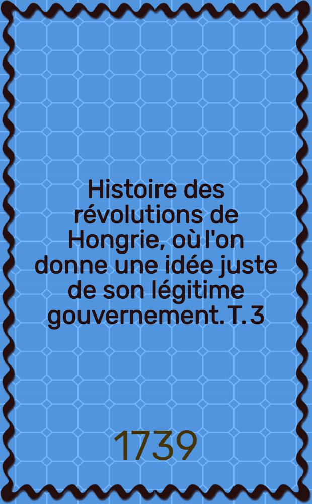 Histoire des révolutions de Hongrie, où l'on donne une idée juste de son légitime gouvernement. T. 3 : Qui contient l'Histoire des derniers mois de 1705 & d'une partie de 1706
