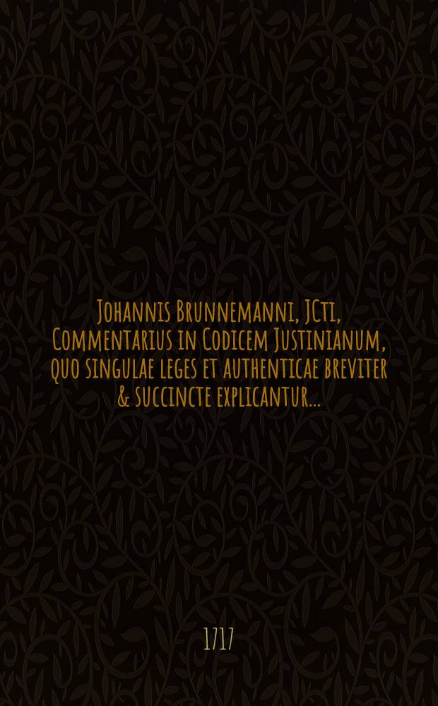 Johannis Brunnemanni, JCti, Commentarius in Codicem Justinianum, quo singulae leges et authenticae breviter & succincte explicantur ... : Opus theoretico-practicum, cui praeter indicem rerum et verborum locupletissimum accessit ex eijusdem auctoris Commentario ad Pandectas ... continua allegatio