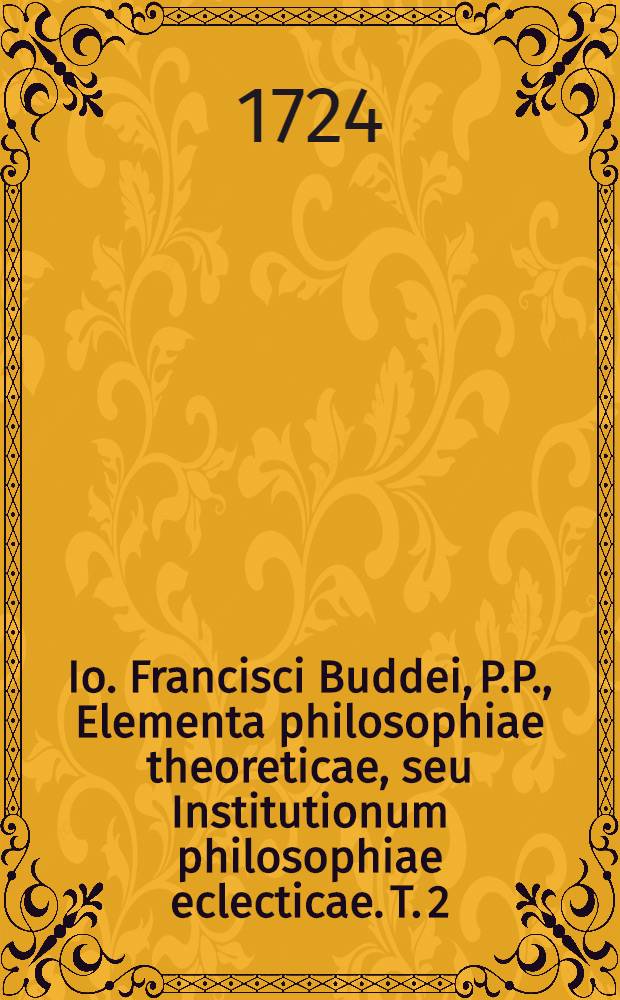 Io. Francisci Buddei, P.P., Elementa philosophiae theoreticae, seu Institutionum philosophiae eclecticae. T. 2