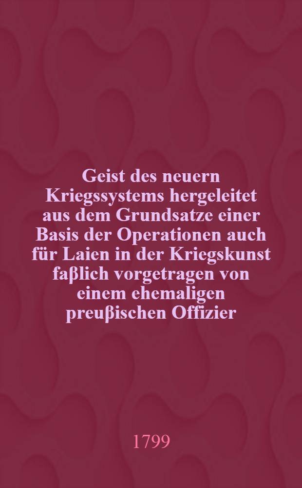 Geist des neuern Kriegssystems hergeleitet aus dem Grundsatze einer Basis der Operationen auch f&uuml;r Laien in der Kriegskunst fa&beta;lich vorgetragen von einem ehemaligen preu&beta;ischen Offizier