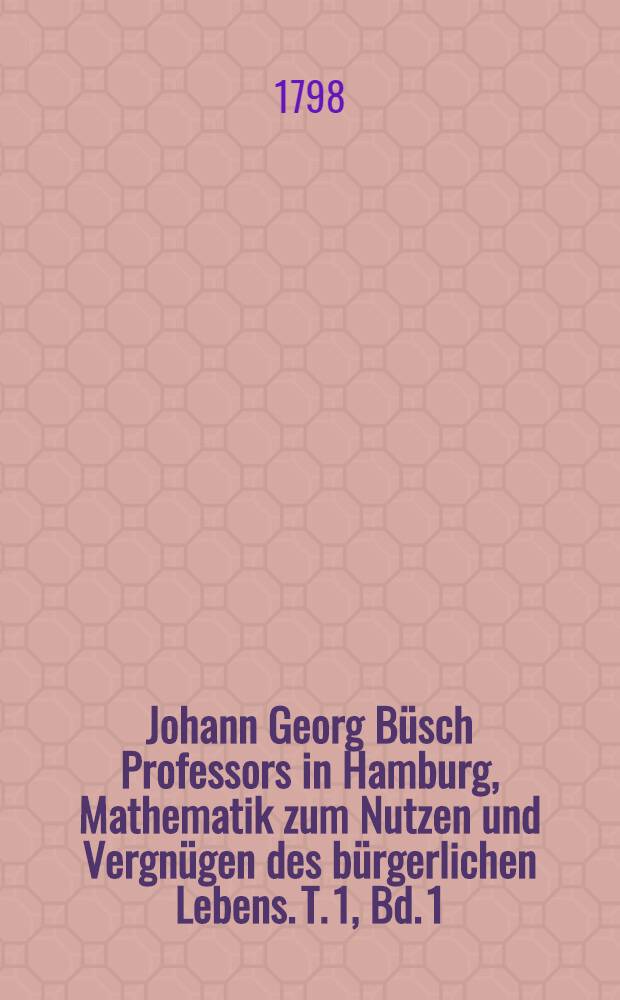 Johann Georg Büsch Professors in Hamburg, Mathematik zum Nutzen und Vergnügen des bürgerlichen Lebens. T. 1, Bd. 1 : Welcher das Nutzbarste aus der reinen Mathematik enthält