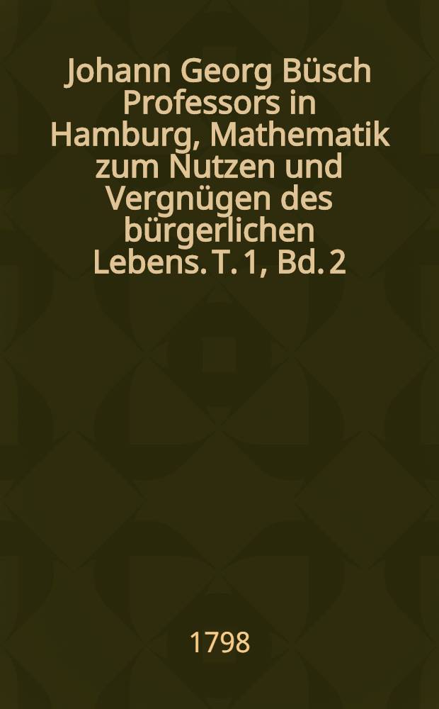 Johann Georg Büsch Professors in Hamburg, Mathematik zum Nutzen und Vergnügen des bürgerlichen Lebens. T. 1, Bd. 2 : Welcher eine praktische Mechanik enthält