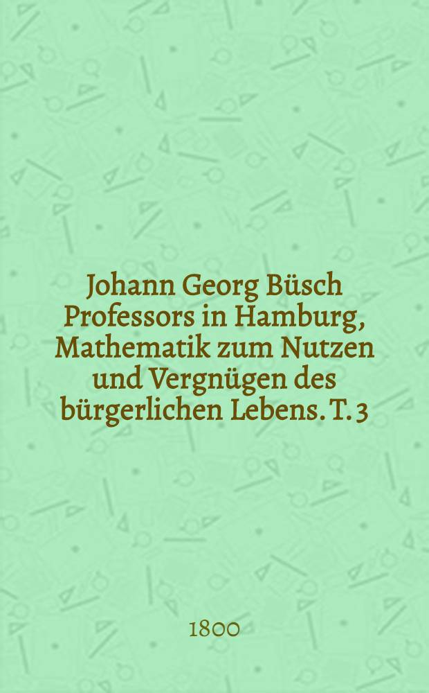 Johann Georg Büsch Professors in Hamburg, Mathematik zum Nutzen und Vergnügen des bürgerlichen Lebens. T. 3 : ... Praktische Darstellung der Bauwissenschaft