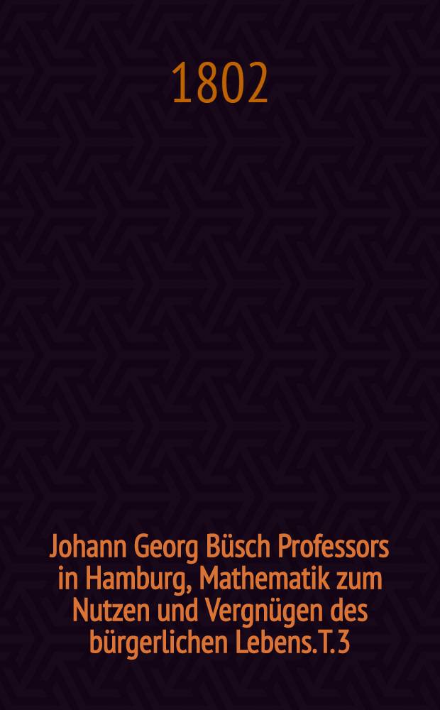 Johann Georg B&uuml;sch Professors in Hamburg, Mathematik zum Nutzen und Vergn&uuml;gen des b&uuml;rgerlichen Lebens. T. 3 : ... Praktische Darstellung der Bauwissenschaft